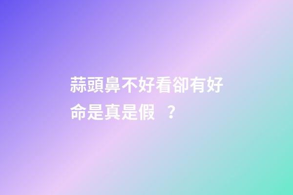 蒜頭鼻不好看卻有好命是真是假？